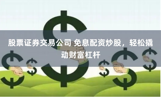 股票证券交易公司 免息配资炒股，轻松撬动财富杠杆