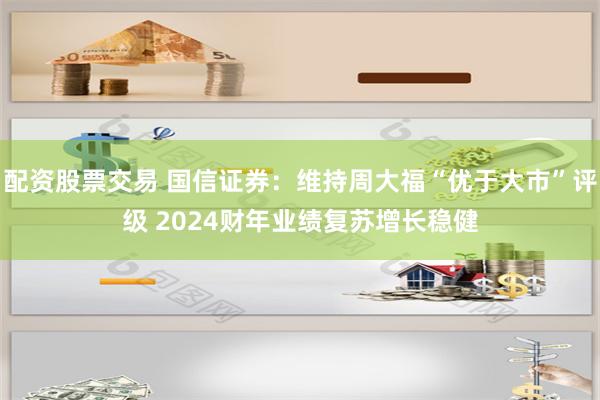 配资股票交易 国信证券：维持周大福“优于大市”评级 2024财年业绩复苏增长稳健