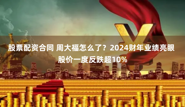 股票配资合同 周大福怎么了？2024财年业绩亮眼 股价一度反跌超10%