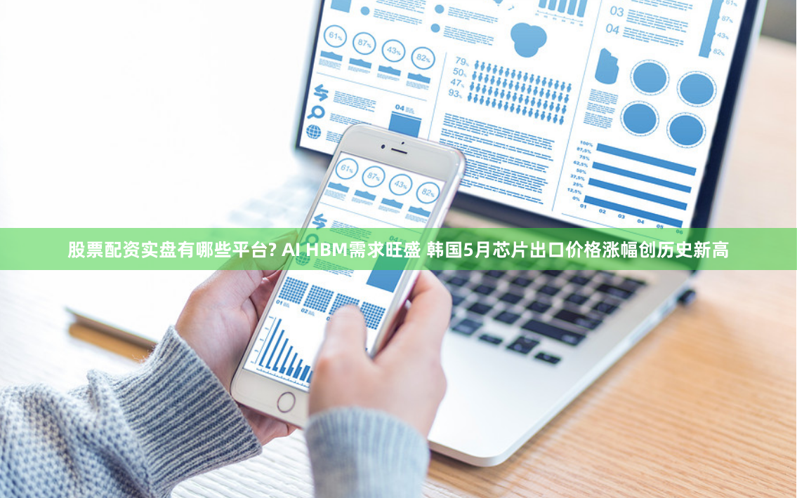 股票配资实盘有哪些平台? AI HBM需求旺盛 韩国5月芯片出口价格涨幅创历史新高