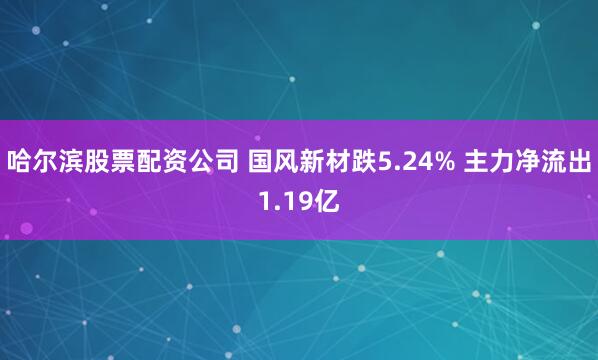 哈尔滨股票配资公司 国风新材跌5.24% 主力净流出1.19亿