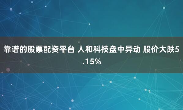 靠谱的股票配资平台 人和科技盘中异动 股价大跌5.15%