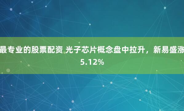 最专业的股票配资 光子芯片概念盘中拉升,新易盛涨5.12%