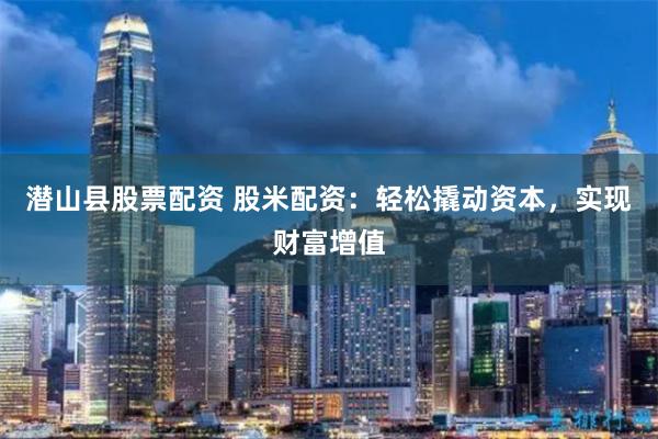 潜山县股票配资 股米配资：轻松撬动资本，实现财富增值