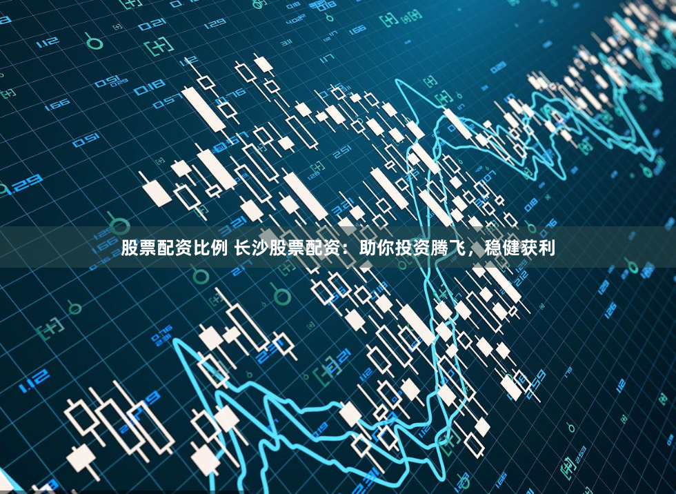 股票配资比例 长沙股票配资：助你投资腾飞，稳健获利